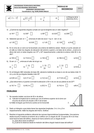 UNIVERSIDAD TECNOLOGICA NACIONAL
               FACULTAD REGIONAL RESISTENCIA
                                                                                    MODULO DE
                                                                                       MATEMATICA                  TP4
                              SEMINARIO UNIVERSITARIO
                         Coordinadora: Ing. DURE,DIANA ANALIA



  a)   (   2+ 3    )
                   2

                              b)
                                 (    2+ 3   )
                                             2
                                                        c)
                                                              5               d)
                                                                                    5
                                                                                    4
                                                                                                 e) Ninguna de la
                                                                                                 anteriores (N.A.)
                                        4                    4



3) ¿Cuál de los siguientes ángulos cumple con que la tangente sea un valor negativo?

    a) 181º                    b) 335º                   c) 85º          d) 0,52º              e) 258º

                                      3
4) Sabiendo que sen           α   =     , entonces el valor de cos α + tg α - sen α es:
                                      5
    a) 1,55                              b) 0,95             c) 1,45               d) 1,95          e) N.A.


5) En la cima de un cerro se ha levantado una antena de telefonía celular. Desde un punto ubicado en
   el valle se miden los ángulos de elevación del extremo superior y la base de la antena. ¿Cuál es la
   altura del cerro si estos ángulos son 57º y 42º respectivamente y además la antena mide 80 m de
   alto?

    a) 100 m                   b) 112,6 m                c) 154 m                  d) 168,3 m                 e) N.A.
                       3
6) Si sen      α   =     , entonces el valor de la tg α es:
                       7
           7                      2 10                      3 10                        2 10
    a)                         b)                       c)                         d)                         e) N.A.
           3                        7                        20                           3
7) En el triángulo ABC isósceles de base AB, calcula la medida de su base si uno de sus lados mide 10
   cm y uno de sus ángulos básales mide 30º.

    a) 0,05 cm                 b) 0,17 cm                c) 12,3 cm                d) 17,32 cm                e) N.A.

8) ¿Qué altura tiene un puente si al medir la elevación a 50 m de uno de sus pilares es de 22º?

    a) 18,7 m                  b) 46,3 m                 c) 20,2 m                 d) 19,2 m                  e)N.A.


PROBLEMAS


1. Se necesita instalar una torre de 50 m de altura.
   a) Calcular la longitud de la cuerda que une el extremo superior de la torre con
       el punto de amarre (A) situado a 80 m de la base.
   b) Hallar el ángulo que forma la cuerda con la horizontal.


2. Dado un triángulo cuyos lados tienen las siguientes longitudes: 3 m, 4 m y 5 m
   respectivamente, hallar los ángulos del mismo. Graficar.

3. Resolver el siguiente problema utilizando las razones trigonométricas fundamentales. Una persona
   desde el punto A observa el extremo de un edificio con un ángulo de 30º. Si avanza 30 m en línea
   recta hacia la base del edificio, observa el mismo extremo con un ángulo de 50º.
       a) ¿Qué altura tiene el edificio?
       b) ¿Cuál es la distancia desde la medición del último ángulo hasta la base del edificio?



MODULO MATEMÁTICA- U. T. N. – F. R. Re.                                                              Página 4
 