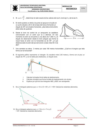 UNIVERSIDAD TECNOLOGICA NACIONAL
            FACULTAD REGIONAL RESISTENCIA
                                                                            MODULO DE
                                                                               MATEMATICA               TP4
                           SEMINARIO UNIVERSITARIO
                      Coordinadora: Ing. DURE,DIANA ANALIA


                  5
4. Si senA =        , determinar el valor exacto de los valores del cos A, de la tg A y de la sec A.
                 3

5. El viento quiebra un árbol y la punta se apoya en el suelo en
   un punto situado a 20 m de la base del tronco formando un
   ángulo de 30º con el plano horizontal. ¿Qué altura tenía dicho
   árbol antes de quebrars

6. Desde la torre de control de un aeropuerto se establece
   comunicación con un avión que va a aterrizar. En ese
   momento el avión se encuentra a una altura de 1.200 m y el
   ángulo de observación desde la torre (ángulo que forma la
   visual hacia el avión con la horizontal) es de 30º. ¿A qué
   distancia está el avión del pie de la torre si ésta mide 40 m de
   alto?

7. Una carretera se eleva 3 metros por cada 100 metros horizontales. ¿Cuál es el ángulo que ésta
   forma con la horizontal?

8. El siguiente gráfico representa un tobogán. Su escalera mide 2,40 metros y forma con el piso un
   ángulo de 70º, y con la tabla para deslizarse, un ángulo recto.




                  i.   Calcular la longitud de la tabla de deslizamiento.
                 ii.   Calcular el ángulo que forma la tabla de deslizamiento con el piso.
                iii.   Explicar por qué los dos triángulos ABC y BDC son semejantes.


9. De un triángulo sabemos que: a = 6 m, B = 45° y C = 105°. Calcula los restantes elementos.




10. De un triángulo sabemos que: a = 10 m, b = 7 m y C
    = 30° Calcula los restantes elementos.
        .




MODULO MATEMÁTICA- U. T. N. – F. R. Re.                                                      Página 5
 