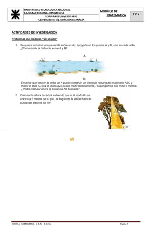 UNIVERSIDAD TECNOLOGICA NACIONAL
                   FACULTAD REGIONAL RESISTENCIA
                                                                              MODULO DE
                                                                                 MATEMATICA               TP4
                                  SEMINARIO UNIVERSITARIO
                             Coordinadora: Ing. DURE,DIANA ANALIA



       ACTIVIDADES DE INVESTIGACIÓN

       Problemas de medidas “sin medir”

          1. Se quiere construir una pasarela sobre un río, apoyada en los puntos A y B, uno en cada orilla.
             ¿Cómo medir la distancia entre A y B?




                El señor que está en la orilla de A puede construir un triángulo rectángulo imaginario ABC y
                medir el lado AC (es el único que puede medir directamente). Supongamos que mide 6 metros.
                ¿Podrá calcular ahora la distancia AB buscada?

          2. Calcular la altura del árbol sabiendo que si el teodolito se
             coloca a 5 metros de su pie, el ángulo de la visión hacia la
             punta del árbol es de 70º.




Núm
eros
de                                                     ₪
igua
l
sign




       MODULO MATEMÁTICA- U. T. N. – F. R. Re.                                                 Página 8
 