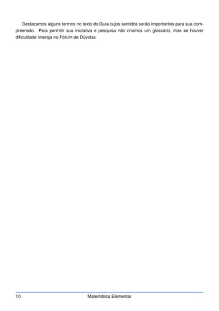 Destacamos alguns termos no texto do Guia cujos sentidos serão importantes para sua com-
preensão. Para permitir sua iniciativa e pesquisa não criamos um glossário, mas se houver
dificuldade interaja no Fórum de Dúvidas.
10 Matemática Elementar
 