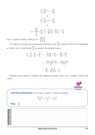 −
3
8

· t = −
31
24
⇓

−
3
8

· t = −
31
24
⇓
t =
−
31
24
−
3
8
=
31
24
·
8
3
=
31 · 8
24 · 3
=
31 · 1
3 · 3
=
31
9
.
Logo, o ojunto solução é dado por S =

31
9

.
Para saber se a solução está orreta basta substituir o valor
31
9
na equação 3.19 e ver se a igualdade
se veri a, isto é, substituindo
31
9
no membro da esquerda temos:

−
3
8

·
31
9
+
13
8
= −
3 · 31
8 · 9
+
13
8
= −
93
72
+
13
8
=
−93 + (9 · 13)
72
=
−93 + 117
72
=
24
72
=
✁
8 · ✁
3
✁
8 · ✁
3 · 3
=
1
3
Portanto, omo ambos os membros da equação são iguais temos que o onjunto solução está
orreto.
Teste seu conhecimento. Determine o onjunto verdade da equação:
3z + 7
5
+
z − 1
2
=
z − 3
3
.
Resp. − 3
23
.
Matemática Elementar 101
 