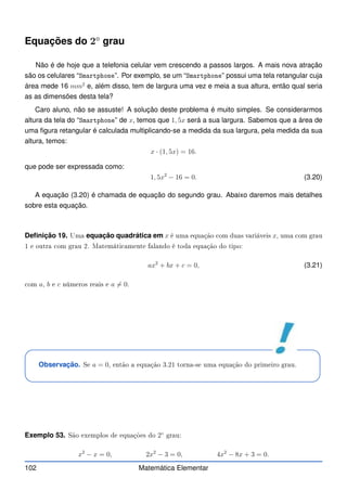 Equações do 2◦
grau
Não é de hoje que a telefonia celular vem crescendo a passos largos. A mais nova atração
são os celulares “Smartphone”. Por exemplo, se um “Smartphone” possui uma tela retangular cuja
área mede 16 mm2
e, além disso, tem de largura uma vez e meia a sua altura, então qual seria
as as dimensões desta tela?
Caro aluno, não se assuste! A solução deste problema é muito simples. Se considerarmos
altura da tela do “Smartphone” de x, temos que 1, 5x será a sua largura. Sabemos que a área de
uma figura retangular é calculada multiplicando-se a medida da sua largura, pela medida da sua
altura, temos:
x · (1, 5x) = 16.
que pode ser expressada como:
1, 5x2
− 16 = 0. (3.20)
A equação (3.20) é chamada de equação do segundo grau. Abaixo daremos mais detalhes
sobre esta equação.
Definição 19. Uma equação quadrática em x é uma equação om duas variáveis x, uma om grau
1 e outra om grau 2. Matemáti amente falando é toda equação do tipo:
ax2
+ bx + c = 0, (3.21)
om a, b e c números reais e a 6= 0.
Observação. Se a = 0, então a equação 3.21 torna-se uma equação do primeiro grau.
Exemplo 53. São exemplos de equações do 2◦
grau:
x2
− x = 0, 2x2
− 3 = 0, 4x2
− 8x + 3 = 0.
102 Matemática Elementar
 