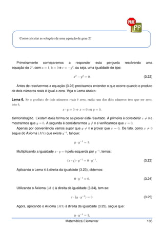 Como calcular as soluções de uma equação de grau 2?
Primeiramente começaremos a responder esta pergunta resolvendo uma
equação do 2◦
, com a = 1, b = 0 e c = −y2
, ou seja, uma igualdade do tipo:
x2
− y2
= 0. (3.22)
Antes de resolvermos a equação (3.22) precisamos entender o que ocorre quando o produto
de dois números reais é igual a zero. Veja o Lema abaixo:
Lema 6. Se o produto de dois números reais é zero, então um dos dois números tem que ser zero,
isto é,
x · y = 0 ⇒ x = 0 ou y = 0.
Demonstração. Existem duas forma de se provar este resultado. A primeira é considerar x 6= 0 e
mostrarmos que y = 0. A segunda é considerarmos y 6= 0 e verificarmos que x = 0.
Apenas por conveniência vamos supor que y 6= 0 e provar que x = 0. De fato, como x 6= 0
segue do Axioma (M4) que existe y−1
, tal que:
y · y−1
= 1.
Multiplicando a igualdade x · y = 0 pela esquerda por y−1
, temos:
(x · y) · y−1
= 0 · y−1
. (3.23)
Aplicando o Lema 4 à direita da igualdade (3.23), obtemos:
0 · y−1
= 0. (3.24)
Utilizando o Axioma (M1) à direita da igualdade (3.24), tem-se:
x · (y · y−1
) = 0. (3.25)
Agora, aplicando o Axioma (M3) à direita da igualdade (3.25), segue que:
y · y−1
= 1,
Matemática Elementar 103
 