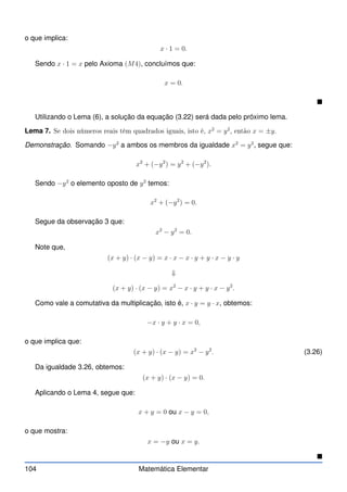 o que implica:
x · 1 = 0.
Sendo x · 1 = x pelo Axioma (M4), concluímos que:
x = 0.

Utilizando o Lema (6), a solução da equação (3.22) será dada pelo próximo lema.
Lema 7. Se dois números reais têm quadrados iguais, isto é, x2
= y2
, então x = ±y.
Demonstração. Somando −y2
a ambos os membros da igualdade x2
= y2
, segue que:
x2
+ (−y2
) = y2
+ (−y2
).
Sendo −y2
o elemento oposto de y2
temos:
x2
+ (−y2
) = 0.
Segue da observação 3 que:
x2
− y2
= 0.
Note que,
(x + y) · (x − y) = x · x − x · y + y · x − y · y
⇓
(x + y) · (x − y) = x2
− x · y + y · x − y2
.
Como vale a comutativa da multiplicação, isto é, x · y = y · x, obtemos:
−x · y + y · x = 0,
o que implica que:
(x + y) · (x − y) = x2
− y2
. (3.26)
Da igualdade 3.26, obtemos:
(x + y) · (x − y) = 0.
Aplicando o Lema 4, segue que:
x + y = 0 ou x − y = 0,
o que mostra:
x = −y ou x = y.

104 Matemática Elementar
 