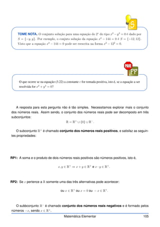 TOME NOTA. O onjunto solução para uma equação do 2◦
do tipo x2
− y2
= 0 é dado por
S = {−y, y}. Por exemplo, o onjuto solução da equação x2
− 144 = 0 é S = {−12, 12}.
Visto que a equação x2
− 144 = 0 pode ser rees rita na forma x2
− 122
= 0.
O que ocorre se na equação (3.22) a constante c for tomada positiva, isto é, se a equação a ser
resolvida for x2
+ y2
= 0?
A resposta para esta pergunta não é tão simples. Necessitamos explorar mais o conjunto
dos números reais. Assim sendo, o conjunto dos números reais pode ser decomposto em três
subconjuntos:
R = R+
∪ {0} ∪ R−
.
O subconjunto R+
é chamado conjunto dos números reais positivos, e satisfaz as seguin-
tes propriedades:
RP1: A soma e o produto de dois números reais positivos são números positivos, isto é,
x, y ∈ R+
⇒ x + y ∈ R+
e x · y ∈ R+
.
RP2: Se x pertence a R somente uma das três alternativas pode acontecer:
ou x ∈ R+
ou x = 0 ou − x ∈ R+
.
O subbconjunto R−
é chamado conjunto dos números reais negativos e é formado pelos
números −x, sendo x ∈ R+
.
Matemática Elementar 105
 