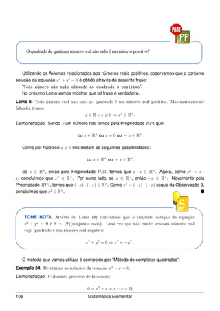 O quadrado de qualquer número real não nulo é um número positivo?
Utilizando os Axiomas relacionados aos números reais positivos, observamos que o conjunto
solução da equação x2
+ y2
= 0 é obtido através da seguinte frase:
“Todo número não nulo elevado ao quadrado é positivo”.
No próximo Lema vamos mostrar que tal frase é verdadeira.
Lema 8. Todo número real não nulo ao quadrado é um número real positivo. Matemati amente
falando, temos:
x ∈ R e x 6= 0 ⇒ x2
∈ R+
.
Demonstração. Sendo x um número real temos pela Propriedade RP1 que:
ou x ∈ R+
ou x = 0 ou − x ∈ R+
.
Como por hipótese x 6= 0 nos restam as seguintes possibilidades:
ou x ∈ R+
ou − x ∈ R+
.
Se x ∈ R+
, então pela Propriedade PR1, temos que x · x ∈ R+
. Agora, como x2
= x ·
x, concluímos que x2
∈ R+
. Por outro lado, se x ∈ R−
, então −x ∈ R+
. Novamente pela
Propriedade RP1, temos que (−x) · (−x) ∈ R+
. Como x2
= (−x) · (−x) segue da Observação 3,
concluímos que x2
∈ R+
. 
TOME NOTA. Através do Lema (8) on luímos que o onjunto solução da equação
x2
+ y2
= 0 é S = {∅}( onjunto vazio). Uma vez que não existe nenhum número real
ujo quadrado é um número real negativo.
x2
+ y2
= 0 ⇒ x2
= −y2
.
O método que vamos utilizar é conhecido por “Método de completar quadrados”.
Exemplo 54. Determine as soluções da equação x2
− x = 0.
Demonstração. Utilizando pro esso de fatoração:
0 = x2
− x = x · (x − 1)
106 Matemática Elementar
 