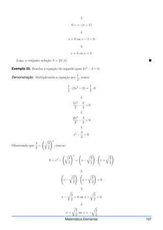 ⇓
0 = x · (x − 1)
⇓
x = 0 ou x − 1 = 0
⇓
x = 0 ou x = 1.
Logo, o onjunto solução S = {0, 1}. 
Exemplo 55. Resolva a equação do segundo grau 2x2
− 3 = 0.
Demonstração. Multipli ando a equação por
1
2
, temos:
1
2
· (2x2
− 3) =
1
2
· 0
⇓
2x2
2
−
3
2
= 0
⇓
✁
2x2
✁
2
−
3
2
= 0
⇓
x2
−
3
2
= 0.
Observando que
3
2
=
r
3
2
!2
, tem-se:
0 = x2
−
r
3
2
!2
= x −
r
3
2
!
· x +
r
3
2
!
⇓
x −
r
3
2
!
· x +
r
3
2
!
= 0
⇓
x −
r
3
2
= 0 ou x +
r
3
2
= 0
⇓
x =
r
3
2
ou x = −
r
3
2
Matemática Elementar 107
 