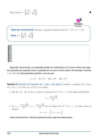 Logo, temos S =
(r
3
2
, −
r
3
2
)
. 
Teste seu conhecimento. Resolva a equação do segundo grau 2x2
− 7x2
+ 3 = −3x2
.
Resp. S =
(r
3
2
, −
r
3
2
)
.
Seguindo nosso estudo, um quadrado perfeito em matemática é um número inteiro não nega-
tivo que pode ser expresso como o quadrado de um outro número inteiro. Por exemplo, números
1, 25, 100 e 289 são quadrados perfeitos, uma vez que:
1 = 12
, 25 = 52
, 100 = 102
, 289 = 172
.
Teorema 2 (Soluções de Equações do 2◦
grau: caso geral). Considere a equação do 2◦
grau,
ax2
+ bx + c = 0, om a, b, c ∈ R e a 6= 0. Então,
1. Seja ∆ = b2
− 4ac. Se ∆ ≥ 0, então as soluções de ax2
+ bx + c = 0 são dadas pela fórmula:
x =
−b ±
√
∆
2a
.
2. Se x1 =
−b +
√
∆
2a
e x2 =
−b −
√
∆
2a
são as soluções de ax2
+ bx + c = 0, então temos as
relações:
x1 + x2 = −
b
a
e x1 · x2 =
c
a
.
Antes de provarmos o Teorema gostaria de fazer algumas observações.
108 Matemática Elementar
 