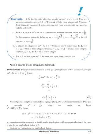 Observação. 1. Se ∆  0, então não existe solução para ax2
+ bx + c = 0. Uma vez
que nosso onjunto universo é R e
√
∆ om ∆  0 não é um número real. Números
dessa forma são hamados de omplexos, mas isso é um nova dis usão que não será
tratada neste texto.
2. Se ∆ = 0, então a ax2
+ bx + c = 0 possui duas soluções idênti as, dadas por −
b
2a
.
De fato, omo as raízes são dadas por x1 =
−b +
√
∆
2a
e x2 =
−b −
√
∆
2a
se ∆ = 0
temos x1 = x2 =
−b
2a
.
3. O número de soluções de ax2
+ bx + c = 0 varia de a ordo om o sinal do ∆, isto
é, se ∆  0 temos duas soluções distintas, x1 6= x2. Se ∆ = 0 temos duas soluções
idênti as, x1 = x2. Se ∆  0 não temos solução.
4. Se a = 0, então a equação 3.21 torna-se uma equação do primeiro grau.
Agora já estamos prontos para provar o Teorema 2.
Demonstração. Primeiramente provaremos o item (1). Multipli ando ambos os lados da equação
ax2
+ bx + c = 0 por
1
a
temos:
1
a
· (ax2
+ bx + c) =
1
a
· 0
⇓
✚
ax2
✚
a
+
bx
a
+
c
a
= 0
⇓
x2
+
b
a
x +
c
a
= 0. (3.27)
Nosso objetivo é ompletar o quadrado na equação (3.27), isto é, determinar um número D ao qual
a expressão x2
+
b
a
x possa ser es rita na forma
x2
+ (2D)x + D2
. Como
(x + D)2
= (x + D) · (x + D) = x · x + x · D + D · x + D · D
= x2
+ 2 · D · x + D2
,
a expressão ompletar quadrado se justi a pelo fato do número D ser en ontrado através da ons-
trução de um quadrado de lado x + D.
Ini ialmente onstruimos um quadrado de lado x.
Matemática Elementar 109
 