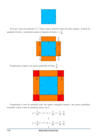 x
x
x
x
Note que a área do quadrado é x2
. Assim, surge o primeiro termo da nossa equação. A partir do
quadrado de lado x onstruimos quatro retângulos de lados x e
b
4a
.
x
x
x
x
b
4a
b
4a
b
4a
b
4a
b
4a
b
4a
b
4a
b
4a
Completamos a gura om quatro quadrados de lados
b
4a
.
x
x
x
x
b
4a
b
4a
b
4a
b
4a
b
4a
b
4a
b
4a
b
4a
Computando a área do quadrado azul, dos quatro retângulos laranja e dos quatro quadrados
vermelhos, temos a área do quadrado maior, isto é:
(x +
b
2a
)2
= x2
+ 4 · x ·
b
4a
+ 4 ·
b
4a
·
b
4a
⇓
(x +
b
2a
)2
= x2
+ ✁
4 · x ·
b
✁
4a
+ ✁
4 ·
b
✁
4a
·
b
4a
⇓
110 Matemática Elementar
 