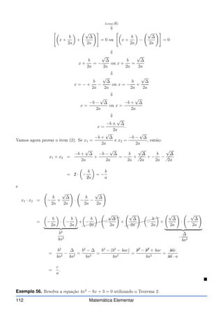Lema (6)
⇓

x +
b
2a

+
√
∆
2a
!#
= 0 ou

x +
b
2a

−
√
∆
2a
!#
= 0
⇓
x +
b
2a
= −
√
∆
2a
ou x +
b
2a
=
√
∆
2a
⇓
x = − +
b
2a
−
√
∆
2a
ou x = −
b
2a
+
√
∆
2a
⇓
x =
−b −
√
∆
2a
ou x =
−b +
√
∆
2a
⇓
x =
−b ±
√
∆
2a
.
Vamos agora provar o item (2). Se x1 =
−b +
√
∆
2a
e x2 =
−b −
√
∆
2a
, então:
x1 + x2 =
−b +
√
∆
2a
+
−b −
√
∆
2a
= −
b
2a
+
✓
✓
✓
√
∆
2a
+ −
b
2a
−
✓
✓
✓
√
∆
2a
= ✁
2 ·

−
b
✁
2a

= −
b
a
e
x1 · x2 = −
b
2a
+
√
∆
2a
!
· −
b
2a
−
√
∆
2a
!
=

−
b
2a

·

−
b
2a

| {z }
b2
4a2
+
✘✘✘✘✘✘✘✘✘✘
✘

−
b
2a

· −
√
∆
2a
!
+
✘✘✘✘✘✘✘✘✘
✘
√
∆
2a
!
·

−
b
2a

+
√
∆
2a
!
· −
√
∆
2a
!
| {z }
−
∆
4a2
=
b2
4a2
−
∆
4a2
=
b2
− ∆
4a2
=
b2
− (b2
− 4ac)
4a2
=
b2
− b2
+ 4ac
4a2
=
✚
✚
4ac
✚
✚
4a · a
=
c
a
.

Exemplo 56. Resolva a equação 4x2
− 8x + 3 = 0 utilizando o Teorema 2.
112 Matemática Elementar
 