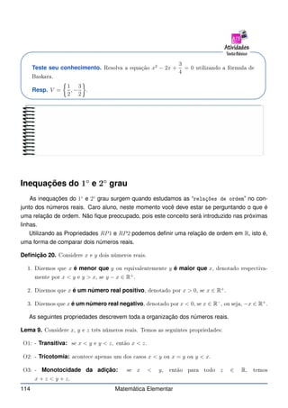 Teste seu conhecimento. Resolva a equação x2
− 2x +
3
4
= 0 utilizando a fórmula de
Baskara.
Resp. V =

1
2
, −
3
2

.
Inequações do 1◦
e 2◦
grau
As inequações do 1◦
e 2◦
grau surgem quando estudamos as “relações de ordem” no con-
junto dos números reais. Caro aluno, neste momento você deve estar se perguntando o que é
uma relação de ordem. Não fique preocupado, pois este conceito será introduzido nas próximas
linhas.
Utilizando as Propriedades RP1 e RP2 podemos definir uma relação de ordem em R, isto é,
uma forma de comparar dois números reais.
Definição 20. Considere x e y dois números reais.
1. Dizemos que x é menor que y ou equivalentemente y é maior que x, denotado respe tiva-
mente por x  y e y  x, se y − x ∈ R+
.
2. Dizemos que x é um número real positivo, denotado por x  0, se x ∈ R+
.
3. Dizemos que x é um número real negativo, denotado por x  0, se x ∈ R−
, ou seja, −x ∈ R+
.
As seguintes propriedades descrevem toda a organização dos números reais.
Lema 9. Considere x, y e z três números reais. Temos as seguintes propriedades:
O1: - Transitiva: se x  y e y  z, então x  z.
O2: - Tricotomia: a onte e apenas um dos asos x  y ou x = y ou y  x.
O3: - Monotocidade da adição: se x  y, então para todo z ∈ R, temos
x + z  y + z.
114 Matemática Elementar
 