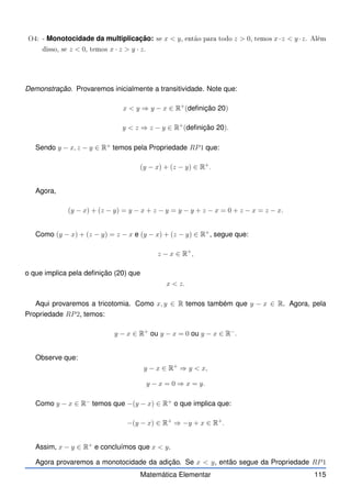 O4: - Monotocidade da multiplicação: se x  y, então para todo z  0, temos x·z  y ·z. Além
disso, se z  0, temos x · z  y · z.
Demonstração. Provaremos inicialmente a transitividade. Note que:
x  y ⇒ y − x ∈ R+
(definição 20)
y  z ⇒ z − y ∈ R+
(definição 20).
Sendo y − x, z − y ∈ R+
temos pela Propriedade RP1 que:
(y − x) + (z − y) ∈ R+
.
Agora,
(y − x) + (z − y) = y − x + z − y = y − y + z − x = 0 + z − x = z − x.
Como (y − x) + (z − y) = z − x e (y − x) + (z − y) ∈ R+
, segue que:
z − x ∈ R+
,
o que implica pela definição (20) que
x  z.
Aqui provaremos a tricotomia. Como x, y ∈ R temos também que y − x ∈ R. Agora, pela
Propriedade RP2, temos:
y − x ∈ R+
ou y − x = 0 ou y − x ∈ R−
.
Observe que:
y − x ∈ R+
⇒ y  x,
y − x = 0 ⇒ x = y.
Como y − x ∈ R−
temos que −(y − x) ∈ R+
o que implica que:
−(y − x) ∈ R+
⇒ −y + x ∈ R+
.
Assim, x − y ∈ R+
e concluímos que x  y.
Agora provaremos a monotocidade da adição. Se x  y, então segue da Propriedade RP1
Matemática Elementar 115
 