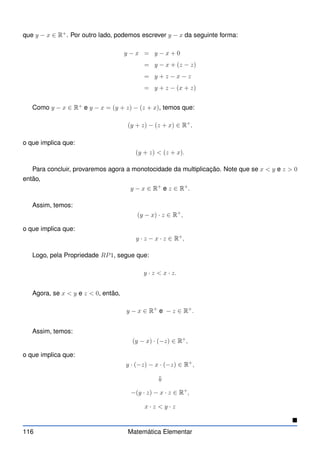 que y − x ∈ R+
. Por outro lado, podemos escrever y − x da seguinte forma:
y − x = y − x + 0
= y − x + (z − z)
= y + z − x − z
= y + z − (x + z)
Como y − x ∈ R+
e y − x = (y + z) − (z + x), temos que:
(y + z) − (z + x) ∈ R+
,
o que implica que:
(y + z)  (z + x).
Para concluir, provaremos agora a monotocidade da multiplicação. Note que se x  y e z  0
então,
y − x ∈ R+
e z ∈ R+
.
Assim, temos:
(y − x) · z ∈ R+
,
o que implica que:
y · z − x · z ∈ R+
,
Logo, pela Propriedade RP1, segue que:
y · z  x · z.
Agora, se x  y e z  0, então,
y − x ∈ R+
e − z ∈ R+
.
Assim, temos:
(y − x) · (−z) ∈ R+
,
o que implica que:
y · (−z) − x · (−z) ∈ R+
,
⇓
−(y · z) − x · z ∈ R+
,
x · z  y · z

116 Matemática Elementar
 