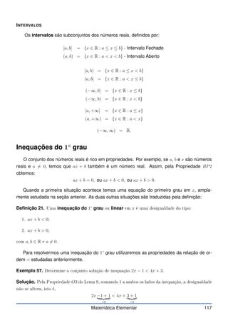 INTERVALOS
Os intervalos são subconjuntos dos números reais, definidos por:
[a, b] = {x ∈ R : a ≤ x ≤ b} - Intervalo Fechado
(a, b) = {x ∈ R : a  x  b} - Intervalo Aberto
[a, b) = {x ∈ R : a ≤ x  b}
(a, b] = {x ∈ R : a  x ≤ b}
(−∞, b] = {x ∈ R : x ≤ b}
(−∞, b) = {x ∈ R : x  b}
[a, +∞] = {x ∈ R : a ≤ x}
(a, +∞) = {x ∈ R : a  x}
(−∞, ∞) = R.
Inequações do 1◦
grau
O conjunto dos números reais é rico em propriedades. Por exemplo, se a, b e x são números
reais e a 6= 0, temos que ax + b também é um número real. Assim, pela Propriedade RP2
obtemos:
ax + b = 0, ou ax + b  0, ou ax + b  0.
Quando a primeira situação acontece temos uma equação do primeiro grau em x, ampla-
mente estudada na seção anterior. As duas outras situações são traduzidas pela definição:
Definição 21. Uma inequação do 1◦
grau ou linear em x é uma desigualdade do tipo:
1. ax + b  0;
2. ax + b  0,
om a, b ∈ R e a 6= 0.
Para resolvermos uma inequação do 1◦
grau utilizaremos as propriedades da relação de or-
dem  estudadas anteriormente.
Exemplo 57. Determine o onjunto solução de inequação 2x − 1  4x + 3.
Solução. Pela Propriedade O3 do Lema 9, somando 1 a ambos os lados da inequação, a desigualdade
não se altera, isto é,
2x −1 + 1
| {z }
=0
 4x + 3 + 1
| {z }
=4
Matemática Elementar 117
 