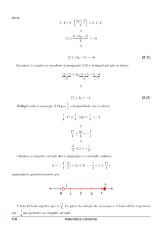 altera:
3 · 4 ≥ 3 ·

4y − 5
3

 3 · (−2)
⇓
12 ≥
✁
3 · (4y − 5)
✁
3
 −6
⇓
12 ≥ (4y − 5)  −6 (3.32)
Somando 5 a ambos os membros da inequação 3.32 a desigualdade não se altera:
12 + 5
| {z }
=17
≥ 4y −5 + 5
| {z }
=0
 5 − 6
| {z }
=−1
⇓
17 ≥ 4y  −1. (3.33)
Multipli ando a inequação 3.33 por
1
4
a desigualdade não se altera:
1
4
· 17 ≥
1
4
· (4y) 
1
4
· (−1)
⇓
17
4
≥
✁
4y
✁
4
 −
1
4
⇓
17
4
≥ y  −
1
4
.
Portanto, o onjunto verdade desta inequação é o intervalo limitado:
S =] −
1
4
,
17
4
] = {x ∈ R : −
1
4
 x ≤
17
4
}
representado geométri amente por:
0 1 2 3 4
−1
4
17
5
A bola fe hada signi a que o
17
5
faz parte da solução da inequação e a bola aberta representa
que −
1
4
não perten e ao onjunto verdade.
120 Matemática Elementar
 