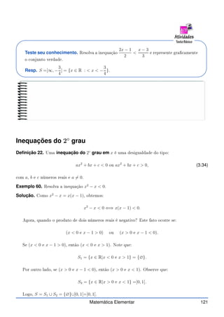 Teste seu conhecimento. Resolva a inequação
2x − 1
2

x − 3
3
e represente gra amente
o onjunto verdade.
Resp. S =]∞, −
3
4
] = {x ∈ R :  x  −
3
4
}.
Inequações do 2◦
grau
Definição 22. Uma inequação do 2◦
grau em x é uma desigualdade do tipo:
ax2
+ bx + c  0 ou ax2
+ bx + c  0, (3.34)
om a, b e c números reais e a 6= 0.
Exemplo 60. Resolva a inequação x2
− x  0.
Solução. Como x2
− x = x(x − 1), obtemos:
x2
− x  0 ⇐⇒ x(x − 1)  0.
Agora, quando o produto de dois números reais é negativo? Este fato o orre se:
(x  0 e x − 1  0) ou (x  0 e x − 1  0).
Se (x  0 e x − 1  0), então (x  0 e x  1). Note que:
S1 = {x ∈ R|x  0 e x  1} = {∅}.
Por outro lado, se (x  0 e x − 1  0), então (x  0 e x  1). Observe que:
S2 = {x ∈ R|x  0 e x  1} =]0, 1[.
Logo, S = S1 ∪ S2 = {∅}∪]0, 1[=]0, 1[.
Matemática Elementar 121
 