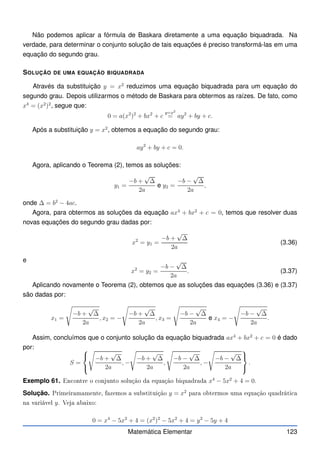 Não podemos aplicar a fórmula de Baskara diretamente a uma equação biquadrada. Na
verdade, para determinar o conjunto solução de tais equações é preciso transformá-las em uma
equação do segundo grau.
SOLUÇÃO DE UMA EQUAÇÃO BIQUADRADA
Através da substituição y = x2
reduzimos uma equação biquadrada para um equação do
segundo grau. Depois utilizarmos o método de Baskara para obtermos as raízes. De fato, como
x4
= (x2
)2
, segue que:
0 = a(x2
)2
+ bx2
+ c
y=x2
= ay2
+ by + c.
Após a substituição y = x2
, obtemos a equação do segundo grau:
ay2
+ by + c = 0.
Agora, aplicando o Teorema (2), temos as soluções:
y1 =
−b +
√
∆
2a
e y2 =
−b −
√
∆
2a
,
onde ∆ = b2
− 4ac.
Agora, para obtermos as soluções da equação ax4
+ bx2
+ c = 0, temos que resolver duas
novas equações do segundo grau dadas por:
x2
= y1 =
−b +
√
∆
2a
(3.36)
e
x2
= y2 =
−b −
√
∆
2a
. (3.37)
Aplicando novamente o Teorema (2), obtemos que as soluções das equações (3.36) e (3.37)
são dadas por:
x1 =
s
−b +
√
∆
2a
, x2 = −
s
−b +
√
∆
2a
, x3 =
s
−b −
√
∆
2a
e x4 = −
s
−b −
√
∆
2a
.
Assim, concluímos que o conjunto solução da equação biquadrada ax4
+ bx2
+ c = 0 é dado
por:
S =



s
−b +
√
∆
2a
, −
s
−b +
√
∆
2a
,
s
−b −
√
∆
2a
, −
s
−b −
√
∆
2a



.
Exemplo 61. En ontre o onjunto solução da equação biquadrada x4
− 5x2
+ 4 = 0.
Solução. Primeiramamente, fazemos a substituição y = x2
para obtermos uma equação quadráti a
na variável y. Veja abaixo:
0 = x4
− 5x2
+ 4 = (x2
)2
− 5x2
+ 4 = y2
− 5y + 4
Matemática Elementar 123
 