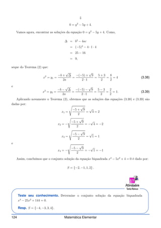 ⇓
0 = y2
− 5y + 4.
Vamos agora, en ontrar as soluções da equação 0 = y2
− 5y + 4. Como,
∆ = b2
− 4ac
= (−5)2
− 4 · 1 · 4
= 25 − 16
= 9,
seque do Teorema (2) que:
x2
= y1 =
−b +
√
∆
2a
=
−(−5) +
√
9
2 · 1
=
5 + 3
2
=
8
2
= 4 (3.38)
e
x2
= y2 =
−b −
√
∆
2a
=
−(−5) −
√
9
2 · 1
=
5 − 3
2
=
2
2
= 1. (3.39)
Apli ando novamente o Teorema (2), obtemos que as soluções das equações (3.38) e (3.39) são
dadas por:
x1 =
s
−5 +
√
9
2
=
√
4 = 2
x2 = −
s
−5 +
√
9
2
= −
√
4 = −2
x3 =
s
−5 −
√
9
2
=
√
1 = 1
e
x4 = −
s
−5 −
√
9
2
= −
√
1 = −1
Assim, on luímos que o onjunto solução da equação biquadrada x4
− 5x2
+ 4 = 0 é dado por:
S = {−2, −1, 1, 2} .
Teste seu conhecimento. Determine o onjunto solução da equação biquadrada
x4
− 25x2
+ 144 = 0.
Resp. S = {−4, −3, 3, 4}.
124 Matemática Elementar
 
