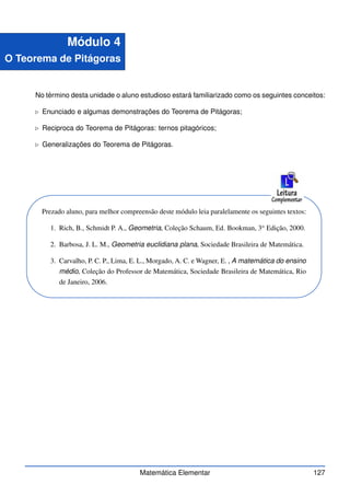 Módulo 4
O Teorema de Pitágoras
No término desta unidade o aluno estudioso estará familiarizado como os seguintes conceitos:
⊲ Enunciado e algumas demonstrações do Teorema de Pitágoras;
⊲ Reciproca do Teorema de Pitágoras: ternos pitagóricos;
⊲ Generalizações do Teorema de Pitágoras.
Prezado aluno, para melhor compreensão deste módulo leia paralelamente os seguintes textos:
1. Rich, B., Schmidt P. A., Geometria, Coleção Schaum, Ed. Bookman, 3a
Edição, 2000.
2. Barbosa, J. L. M., Geometria euclidiana plana, Sociedade Brasileira de Matemática.
3. Carvalho, P. C. P., Lima, E. L., Morgado, A. C. e Wagner, E. , A matemática do ensino
médio, Coleção do Professor de Matemática, Sociedade Brasileira de Matemática, Rio
de Janeiro, 2006.
Matemática Elementar 127
 
