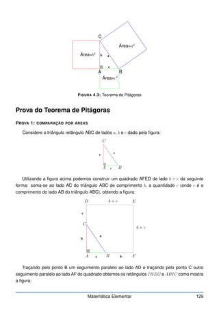 A B
C
Área=a2
Área=b2
Área=c2
FIGURA 4.3: Teorema de Pitágoras
Prova do Teorema de Pitágoras
PROVA 1: COMPARAÇÃO POR ÁREAS
Considere o triângulo retângulo ABC de lados a, b e c dado pela figura:
A B
C
Utilizando a figura acima podemos construir um quadrado AFED de lado b + c da seguinte
forma: soma-se ao lado AC do triângulo ABC de comprimento b, a quantidade c (onde c é o
comprimento do lado AB do triângulo ABC), obtendo a figura:
A B
C
D E
F
b + c
b + c
Traçando pelo ponto B um seguimento paralelo ao lado AD e traçando pelo ponto C outro
seguimento paralelo ao lado AF do quadrado obtemos os retângulos IHEG e ABIC como mostra
a figura:
Matemática Elementar 129
 