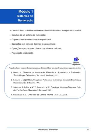 Módulo 1
Sistemas de
Numeração
No término desta unidade o aluno estará familiarizado como os seguintes conceitos:
⊲ Estrutura de um sistema de numeração;
⊲ O que é um sistema de numeração posicional;
⊲ Operações com números decimais e não decimais;
⊲ Operações e propriedades básicas dos números racionais;
⊲ Potenciação e radiciação.
Prezado aluno, para melhor compreensão deste módulo leia paralelamente os seguintes textos:
1. Fomin, S. , Sistemas de Numeração, Matemática: Aprendendo e Ensinando -
Traduzido por Gelson Iezzi, Ed. Atual, São Paulo, 1995.
2. Lima, E. L, Logaritmos, Coleção do Professor de Matemática, Sociedade Brasileira de
Matemática, Rio de Janeiro, 1996.
3. Jakubovic, J., Lellis, M. C. T., Imenes, L. M. P., Frações e Números Decimais, Cole-
ção Pra Que Serve Matemática?, Ed. Atual, 2002.
4. Guidorizzi, H. L., Um Curso de Calculo Volume 1, Ed. LTC, 2001.
Matemática Elementar 13
 