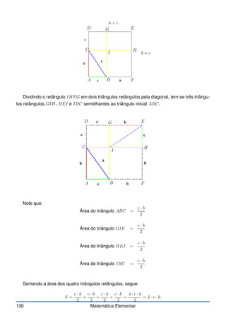 A B
C
D E
F
b + c
b + c
I
G
H
Dividindo o retângulo IHEG em dois triângulos retângulos pela diagonal, tem-se três triângu-
los retângulos GIH, HEI e IBC semelhantes ao triângulo inicial ABC.
A B
C
D E
F
I
G
H
Note que:
Área do triângulo ABC =
c · b
2
Área do triângulo GIE =
c · b
2
Área do triângulo HEI =
c · b
2
Área do triângulo IBC =
c · b
2
.
Somando a área dos quatro triângulos retângulos, segue:
S =
c · b
2
+
c · b
2
+
c · b
2
+
c · b
2
=
4 · c · b
2
= 2 · c · b.
130 Matemática Elementar
 