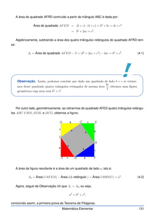 A área do quadrado AFRD contruído a partir do triângulo ABC é dada por:
Área do quadrado AFED = (b + c) · (b + c) = b2
+ bc + cb + c2
= b2
+ 2ac + c2
.
Algebricamente, subtraindo a área dos quatro triângulos retângulos do quadrado AFRD tem-
se:
A1 = Área do quadrado AFED − S = (b2
+ 2ac + c2
) − 2ac = b2
+ c2
. (4.1)
Observação. Assim, podemos on luír que dado um quadrado de lado b + c se retirar-
mos desse quadrado quatro triângulos retângulos de mesma área
bc
2
obtemos uma gura
geométri a uja área será b2
+ c2
.
Por outro lado, geométricamente, ao retirarmos do quadrado AFED quatro triângulos retângu-
los ABC FHB, EGH, e DCG, obtemos a figura:
A B F
H
E
G
D
C
A área da figura resultante é a área de um quadrado de lado a, isto é,
A2 = Área(✷AFED) − Área(4∆ retângulo ) = Área(✷BHGC) = a2
. (4.2)
Agora, segue da Observação (4) que A1 = A2, ou seja,
a2
= b2
+ c2
,
concluindo assim, a primeira prova do Teorema de Pitágoras.
Matemática Elementar 131
 