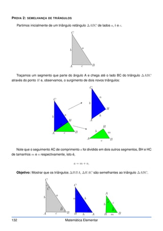 PROVA 2: SEMELHANÇA DE TRIÂNGULOS
Partimos inicialmente de um triângulo retângulo ∆ABC de lados a, b e c.
A B
C
b
c
a
Traçamos um segmento que parte do ângulo A e chega até o lado BC do triângulo ∆ABC
através do ponto H e, observamos, o surgimento de dois novos triângulos:
A
A
A
B
B
C
C
b
b
c
c
a
H
H
H
m
n
h
h
h
Note que o seguimento AC de comprimento a foi dividido em dois outros segmentos, BH e HC
de tamanhos m e n respectivamente, isto é,
a = m + n.
Objetivo: Mostrar que os triângulos ∆HBA, ∆HAC são semelhantes ao triângulo ∆ABC.
A
A
A B
B
C
C
b
b
c
c
a
H
H m
n
h
h
b
C
b
C
b
B
b
B
x
y
132 Matemática Elementar
 