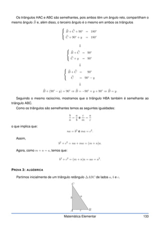 Os triângulos HAC e ABC são semelhantes, pois ambos têm um ângulo reto, compartilham o
mesmo ângulo b
B e, além disso, o terceiro ângulo é o mesmo em ambos os triângulos



b
B + b
C + 90◦
= 180◦
b
C + 90◦
+ y = 180◦
⇓



b
B + b
C = 90◦
b
C + y = 90◦
⇓



b
B + b
C = 90◦
b
C = 90◦
− y
⇓
b
B + (90◦
− y) = 90◦
⇒ b
B = −90◦
+ y + 90◦
⇒ b
B = y.
Seguindo o mesmo raciocínio, mostramos que o triângulo HBA também é semelhante ao
triângulo ABC.
Como os triângulos são semelhantes temos as seguintes igualdades:
b
n
=
a
b
e
c
m
=
a
c
o que implica que:
na = b2
e ma = c2
.
Assim,
b2
+ c2
= na + ma = (m + n)a.
Agora, como m + n = a, temos que:
b2
+ c2
= (m + n)a = aa = a2
.
PROVA 3: ALGÉBRICA
Partimos inicialmente de um triângulo retângulo ∆ABC de lados a, b e c.
A B
C
b
c
a
Matemática Elementar 133
 