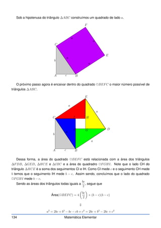 Sob a hipotenusa do triângulo ∆ABC construímos um quadrado de lado a.
A B
C
E
F
b
c
a
a
a
a
O próximo passo agora é encaixar dentro do quadrado ✷BEFC o maior número possível de
triângulos ∆ABC.
A B
C
D
E
b
c
a
a
a
a
F G
H
I
Dessa forma, a área do quadrado ✷BEFC está relacionada com a área dos triângulos
∆FDB, ∆GED, ∆HCE e ∆IBC e a área do quadradro ✷FGHI. Note que o lado CH do
triângulo ∆HCE é a soma dos seguimentos CI e IH. Como CI mede c e o seguimento CH mede
b temos que o seguimento IH mede b − c. Assim sendo, concluímos que o lado do quadrado
✷FGHI mede b − c.
Sendo as áreas dos triângulos todas iguais a
bc
2
, segue que
Área(✷BEFC) = 4

bc
2

+ (b − c)(b − c)
⇓
a2
= 2bc + b2
− bc − cb + c2
= 2bc + b2
− 2bc + c2
134 Matemática Elementar
 