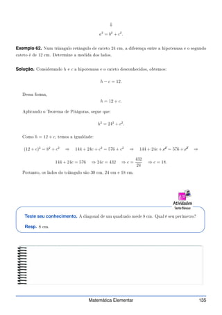 ⇓
a2
= b2
+ c2
.
Exemplo 62. Num triângulo retângulo de ateto 24 m, a diferença entre a hipotenusa e o segundo
ateto é de 12 m. Determine a medida dos lados.
Solução. Considerando h e c a hipotenusa e o ateto des onhe idos, obtemos:
h − c = 12.
Dessa forma,
h = 12 + c.
Apli ando o Teorema de Pitágoras, segue que:
h2
= 242
+ c2
.
Como h = 12 + c, temos a igualdade:
(12 + c)2
= 82
+ c2
⇒ 144 + 24c + c2
= 576 + c2
⇒ 144 + 24c + c2
= 576 + c2
⇒
144 + 24c = 576 ⇒ 24c = 432 ⇒ c =
432
24
⇒ c = 18.
Portanto, os lados do triângulo são 30 m, 24 m e 18 m.
Teste seu conhecimento. A diagonal de um quadrado mede 8 m. Qual é seu perímetro?
Resp. 8 m.
Matemática Elementar 135
 