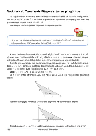 Recíproca do Teorema de Pitágoras: ternos pitagóricos
Na seção anterior, mostramos de três formas diferentes que dado um triângulo retângulo ABC
com AB=c, BC=a, CA=b e b
A = 90◦
, então o quadrado da hipotenusa é sempre igual à soma dos
quadrados dos catetos, isto é, a2
= b2
+ c2
.
Nesta seção, nosso objetivo é responder à seguinte questão:
Se a, b e c são números reais positivos satisfazendo a igualdade a2
= b2
+ c2
, então existe um
triângulo retângulo ABC, com AB=c, BC=a, CA=b e b
A = 90◦
?
A prova deste resultado será feita por contradição, isto é, vamos supor que se a, b e c são
números reais positivos satisfazendo a igualdade a2
= b2
+ c2
, então não existe um triângulo
retângulo ABC, com AB=c, BC=a, CA=b e b
A = 90◦
e chegaremos a uma contradição.
Suponha por contradição que existam números reais positivos a, b e c satisfazendo a igual-
dade a2
= b2
+c2
e considere existência de um triângulo ABC, com AB=c, BC=a, CA=b e b
A 6= 90◦
.
Sendo b
A 6= 90◦
temos duas possibilidades: ou b
A  90◦
ou b
A  90◦
.
Caso: a2
= b2
+ c2
,AB=c, BC=a, CA=b e b
A  90◦
.
Se b
A  90◦
, então o triângulo ABC, com AB=c, BC=a, CA=b será representado pela figura
abaixo.
b
A  90◦
A B
C
a
b
c
Note que a projeção do vértice C cai fora do segmento AB como mostra a figura
b
A  90◦
A B
C
D
a
b
c
Considerando AD = x e CD = h obtemos dois novos triângulos retângulos DAC e DBC.
136 Matemática Elementar
 