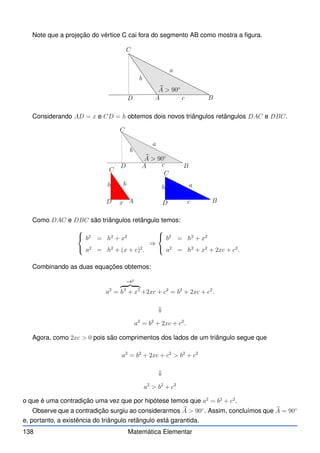 Note que a projeção do vértice C cai fora do segmento AB como mostra a figura.
b
A  90◦
A B
C
D
a
b
c
Considerando AD = x e CD = h obtemos dois novos triângulos retângulos DAC e DBC.
b
A  90◦
A
A
B
B
C
C
C
D
D
D
a
a
b
b
c
c
h
h
x
Como DAC e DBC são triângulos retângulo temos:



b2
= h2
+ x2
a2
= h2
+ (x + c)2
.
⇒



b2
= h2
+ x2
a2
= h2
+ x2
+ 2xc + c2
.
Combinando as duas equações obtemos:
a2
=
=b2
z }| {
h2
+ x2
+2xc + c2
= b2
+ 2xc + c2
.
⇓
a2
= b2
+ 2xc + c2
.
Agora, como 2xc  0 pois são comprimentos dos lados de um triângulo segue que
a2
= b2
+ 2xc + c2
 b2
+ c2
⇓
a2
 b2
+ c2
o que é uma contradição uma vez que por hipótese temos que a2
= b2
+ c2
.
Observe que a contradição surgiu ao considerarmos b
A  90◦
. Assim, concluímos que b
A = 90◦
e, portanto, a existência do triângulo retângulo está garantida.
138 Matemática Elementar
 
