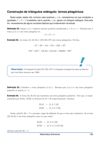 Construção de triângulos retângulo: ternos pitagóricos
Nesta seção, dados três números reais positivos a, b e c estudaremos em que condições a
igualdade a2
= b2
+ c2
é satisfeita, isto é, quando a, b e c geram um triângulo retângulo. Para este
fim, necessitamos de alguns conceitos básicos que fundamentam tal estudo.
Definição 24. Sejam a, b e c números inteiros positivos satisfazendo a  b e a  c. Dizemos que a
terna (a, b, c) é um terno pitagóri o se:
a2
= b2
+ c2
.
Exemplo 63. As ternas (21, 28, 35) e (372, 925, 977) são ternos pitágori os. De fato,
212
+ 282
= 441 + 784 = 1225 = 352
3722
+ 9252
= 138.384 + 855.625 = 994009 = 9972
Observação. O triângulo de lados 372, 925, 977 é o triângulo retângulo de maior perímetro
que tem lados menores que 1000.
Definição 25. Considere o terno pitagóri o (a, b, c). Dizemos que (a, b, c) é um terno pitagóri o
primitivo se md (b, c) = 1.
Exemplo 64. A terna (21, 28, 35) não representa um terno pitagóri o primitivo. Note que, se repre-
sentarmos por D(21), D(28) os divisores de 21 e 28 respe tivamente, obtemos:
D(21) = {1, 3, 7, 21}
D(28) = {1, 2, 4, 7, 28}.
Assim, md (21, 28) = 7 e, portanto, segue da denição 25 que a terna não é primitiva. Já a terna
(33, 56, 65) é um terno pitagóri o uma vez que sendo:
D(33) = {1, 3, 11, 33}
D(56) = {1, 2, 4, 7, 8, 28, 56}
obtemos md (33, 56) = 1.
Matemática Elementar 139
 