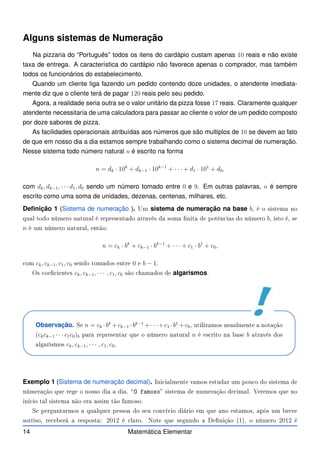 Alguns sistemas de Numeração
Na pizzaria do “Português” todos os itens do cardápio custam apenas 10 reais e não existe
taxa de entrega. A característica do cardápio não favorece apenas o comprador, mas também
todos os funcionários do estabelecimento.
Quando um cliente liga fazendo um pedido contendo doze unidades, o atendente imediata-
mente diz que o cliente terá de pagar 120 reais pelo seu pedido.
Agora, a realidade seria outra se o valor unitário da pizza fosse 17 reais. Claramente qualquer
atendente necessitaria de uma calculadora para passar ao cliente o volor de um pedido composto
por doze sabores de pizza.
As facilidades operacionais atribuídas aos números que são multiplos de 10 se devem ao fato
de que em nosso dia a dia estamos sempre trabalhando como o sistema decimal de numeração.
Nesse sistema todo número natural n é escrito na forma
n = dk · 10k
+ dk−1 · 10k−1
+ · · · + d1 · 101
+ d0,
com dk, dk−1, · · · d1, d0 sendo um número tomado entre 0 e 9. Em outras palavras, n é sempre
escrito como uma soma de unidades, dezenas, centenas, milhares, etc.
Definição 1 (Sistema de numeração ). Um sistema de numeração na base b, é o sistema no
qual todo número natural é representado através da soma nita de potên ias do número b, isto é, se
n é um número natural, então:
n = ck · bk
+ ck−1 · bk−1
+ · · · + c1 · b1
+ c0,
om ck, ck−1, c1, c0 sendo tomados entre 0 e b − 1.
Os oe ientes ck, ck−1, · · · , c1, c0 são hamados de algarismos.
Observação. Se n = ck ·bk
+ck−1 ·bk−1
+· · ·+c1 ·b1
+c0, utilizamos usualmente a notação
(ckck−1 · · · c1c0)b para representar que o número natural n é es rito na base b através dos
algarismos ck, ck−1, · · · , c1, c0.
Exemplo 1 (Sistema de numeração decimal). Ini ialmente vamos estudar um pou o do sistema de
númeração que rege o nosso dia a dia. O famoso sistema de numeração de imal. Veremos que no
iní io tal sistema não era assim tão famoso.
Se perguntarmos a qualquer pessoa do seu onvívio diário em que ano estamos, após um breve
sorriso, re eberá a resposta: 2012 é laro. Note que segundo a Denição (1), o número 2012 é
14 Matemática Elementar
 