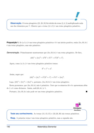 Observação. O terno pitagóri o (21, 28, 35) foi obtido da terna (3, 4, 5) multipli ando ada
um dos elementos por 7. Observe que a terna (3, 4, 5) é um terno pitagóri o primitivo.
Proposição 1. Se (a, b, c) é um terno pitagóri o primitivo e k é um inteiro positivo, então (ka, kb, kc)
é um terno pitagóri o, mas não primitivo.
Demonstração. Primeiramente mostraremos que (ka, kb, kc) é um terno pitagóri o. De fato,
(kb)2
+ (kc)2
= k2
b2
+ k2
c2
= k2
(b2
+ c2
).
Agora, omo (a, b, c) é um terno pitagóri o primitivo temos:
b2
+ c2
= a2
.
Assim, segue que:
(kb)2
+ (kc)2
= k2
(b2
+ c2
) = k2
a2
= (ka)2
.
Logo, (kb)2
+ (kc)2
= (ka)2
e, portanto, (ka, kb, kc) é um terno pitagóri o.
Resta provarmos, que (ka, kb, kc) não é primitivo. Note que os números kb e kc apresentam além
do 1 o k omo divisores. Assim, md (kb, kc) 6= 1.
Portanto, (ka, kb, kc) não pode ser um terno pitagóri o primitivo. 
Teste seu conhecimento. As ternas (11, 13, 15) e (33, 26, 30) são ternos primitivos.
Resp. A primeira terna é um terno pitagóri o primitivo, mas a segunda não.
140 Matemática Elementar
 