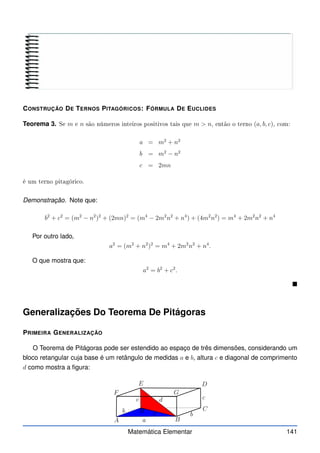 CONSTRUÇÃO DE TERNOS PITAGÓRICOS: FÓRMULA DE EUCLIDES
Teorema 3. Se m e n são números inteiros positivos tais que m  n, então o terno (a, b, c), om:
a = m2
+ n2
b = m2
− n2
c = 2mn
é um terno pitagóri o.
Demonstração. Note que:
b2
+ c2
= (m2
− n2
)2
+ (2mn)2
= (m4
− 2m2
n2
+ n4
) + (4m2
n2
) = m4
+ 2m2
n2
+ n4
Por outro lado,
a2
= (m2
+ n2
)2
= m4
+ 2m2
n2
+ n4
.
O que mostra que:
a2
= b2
+ c2
.

Generalizações Do Teorema De Pitágoras
PRIMEIRA GENERALIZAÇÃO
O Teorema de Pitágoras pode ser estendido ao espaço de três dimensões, considerando um
bloco retangular cuja base é um retângulo de medidas a e b, altura c e diagonal de comprimento
d como mostra a figura:
A B
C
D
E
F G
H
b
c
x
a
b
c
d
Matemática Elementar 141
 