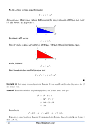 Neste contexto temos a seguinte relação:
d2
= a2
+ b2
+ c2
.
Demonstração. Observe que na base do bloco encontra-se um retângulo ABCH cujo lado maior
é b, lado menor a e a diagonal é x.
D
A B
C
b
a
x
Do triâgulo ABD temos:
x2
= a2
+ b2
.
Por outro lado, no plano vertical temos o triângulo retângulo HBE como mostra a figura:
H B
E
c
x
d
Assim, obtemos:
d2
= x2
+ c2
.
Combinando as duas igualdades segue que:
d2
= x2
+ c2
= a2
+ b2
+ c2
.

Exemplo 65. Determina o omprimento da diagonal de um paralelepípedo ujas dimensões são 12
m, 6 m e 8 m.
Solução. Sendo as dimensões do paralelepípedo 12 m, 6 m e 8 m, note que:
d2
= a2
+ b2
+ c2
= 122
+ 62
+ 82
= 144 + 36 + 64
= 244.
Dessa forma,
d2
= 244 ⇒ d =
√
244 ⇒ d ∼
= 15, 6.
Portanto, o omprimento da diagonal de um paralelepípedo ujas dimensões são 12 m, 6 m e 8
m é 15, 6 m.
142 Matemática Elementar
 