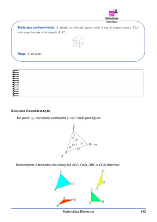 Teste seu conhecimento. A aresta do ubo da gura mede 4 m de omprimento. Cal-
ula o perímetro do triângulo ABC.
A
B
C
Resp. ∼
= 16, 6 m.
SEGUNDA GENERALIZAÇÃO
No plano xyz considere o tetraedro OABC dado pela figura:
A
B
C
O
H
x
y
z
h
a
b
c
Decompondo o tetraedro nos triângulos ABC, OAB, OBC e OCA obtemos:
A
A
A
B
B
B
C
C
C
O
O
O
Matemática Elementar 143
 