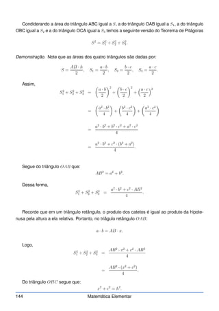 Condiderando a área do triângulo ABC igual a S, a do triângulo OAB igual a S1, a do triângulo
OBC igual a S2 e a do triângulo OCA igual a S3 temos a seguinte versão do Teorema de Pitágoras
S2
= S2
1 + S2
2 + S2
3.
Demonstração. Note que as áreas dos quatro triângulos são dadas por:
S =
AB · h
2
, S1 =
a · b
2
, S2 =
b · c
2
, S3 =
a · c
2
.
Assim,
S2
1 + S2
2 + S2
3 =

a · b
2
2
+

b · c
2
2
+
a · c
2
2
=

a2
· b2
4

+

b2
· c2
4

+

a2
· c2
4

=
a2
· b2
+ b2
· c2
+ a2
· c2
4
=
a2
· b2
+ c2
· (b2
+ a2
)
4
.
Segue do triângulo OAB que:
AB2
= a2
+ b2
.
Dessa forma,
S2
1 + S2
2 + S2
3 =
a2
· b2
+ c2
· AB2
4
.
Recorde que em um triângulo retângulo, o produto dos catetos é igual ao produto da hipote-
nusa pela altura a ela relativa. Portanto, no triâgulo retângulo OAB:
a · b = AB · x.
Logo,
S2
1 + S2
2 + S2
3 =
AB2
· x2
+ c2
· AB2
4
=
AB2
· (x2
+ c2
)
4
.
Do triângulo OHC segue que:
x2
+ c2
= h2
.
144 Matemática Elementar
 