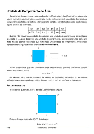 Unidade de Comprimento de Área
As unidades de comprimeto mais usadas são quilômetro (km), hectômetro (hm), decâmetro
(dam), metro (m), decímetro (dm), centímetro (cm) e milímetro (mm). A unidade de medida de
comprimento adotada pelo Sistema Internacional é o metro. Na tabela abaixo são estabelecidos
alguns critérios de conversão.
km dm dam m dm cm mm
0,001 0,01 0,1 1 10 100 1000
Quando não houver necessidade de explicitar uma unidade de comprimento será utilizada
a notação 1 u.c, para descrever uma unidade de comprimento. Convencionaremos como uni-
dade de área padrão o quadrado cujo lado mede uma unidade de comprimento. O quadrado
representado na figura abaixo é chamado quadrado unitário.
1
1
1
1 1 u.a
Assim, observamos que uma unidade de área é representada por uma unidade de compri-
mento ao quadrado, isto é,
1 u.a = 1 (u.c)2
.
Por exemplo, se o lado do quadrado for medido em decímetro, hectômetro ou até mesmo
milímetro teremos um quadrado unitário de área 1 cm2
, 1 hm2
e 1 mm2
respectivamemte.
ÁREA DO QUADRADO
Considere o quadrado ABCD de lado l, como mostra a figura.
A
B C
D
l
l
l
l
Então, a área do quadrado ABCD é dada por:
Área(ABCD) = l · l = l2
.
148 Matemática Elementar
 