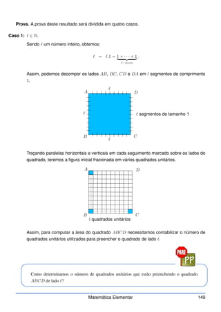 Prova. A prova deste resultado será dividida em quatro casos.
Caso 1: ℓ ∈ N.
Sendo ℓ um número inteiro, obtemos:
ℓ = ℓ.1 = 1 + · · · + 1
| {z }
ℓ−vezes
.
Assim, podemos decompor os lados AB, BC, CD e DA em l segmentos de comprimento
1.
A
B C
D
ℓ
ℓ
ℓ
ℓ segmentos de tamanho 1
Traçando paralelas horizontais e verticais em cada seguimento marcado sobre os lados do
quadrado, teremos a figura inicial fracionada em vários quadrados unitários.
A
B C
D
l quadrados unitários
Assim, para computar a área do quadrado ABCD necessitamos contabilizar o número de
quadrados unitários utilizados para preencher o quadrado de lado ℓ.
Como determinamos o número de quadrados unitários que estão preenchendo o quadrado
ABCD de lado ℓ?
Matemática Elementar 149
 
