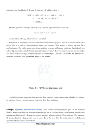 omposto por 2 unidades, 1 dezena, 0 entenas e 2 milhares, isto é,
2012 = 2000 + 10 + 2 = 2 · 1000 + 1 · 10 + 2
= 2 · 103
+ 0 · 102
+ 1. · 101
+ 2
= (2012)10.
Observe que neste exemplo temos b = 10 e que os algarismos são dados por:
c3 = 2, c2 = 0, c1 = 1, c0 = 2.
Assim sendo, (2012)10 é representado por 2012.
O sistema de numeração de imal tornou-se mundialmente popular pelo fato dos dedos das mãos
terem sido as primeiras al uladoras ao al an e do homem. Nem sempre o sistema de imal foi o
predominante. Em vários momentos da antiguidade os povos utilizavam o sistema duode imal, isto
é, base 12, na qual a unidade é também onhe ida por duzia. Esse sistema se deve ao fato dos dedos
das mãos, ex eto o polegar, serem ompostos por 12 falanges. Com uma mãozinha do professor,
podemos visualizar esta poderosa maquina de somar:
FIGURA 1.1: FONTE: mão do professor autor
Ainda hoje temos resquí ios desse sistema. Por exemplo, os ovos são omer ializados por dúzias,
os jogos de xí aras e pratos sempre vêem om 6 ou doze unidades.
Exemplo 2 (Sistema de numeração binário). Todo sistema de numeração no qual b = 2 é hamado
binário. O sistema binário é o mais simples sistema que se pode trabalhar, uma vez que ne essitamos
apenas dos algarismos 0 e 1 para representar qualquer número natural. Nesse sistema 2 é a unidade.
O sistema binário é importante para o nosso dia a dia pelo fato dos omputadores trabalharem
internamente utilizando esse sistema.
Matemática Elementar 15
 