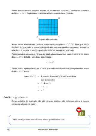 Vamos responder esta pergunta através de um exemplo concreto. Considere o quadrado
de lado ℓ = 6 u.c. Repetindo o processo descrito anteriormente obtemos:
A
′
B
′
C
′
D
′
6 quadrados unitários
Assim, temos 36 quadrados unitários preenchendo o quadrado A
′
B
′
C
′
D
′
. Note que, sendo
6 o lado do quadrado, o número de quadrados unitários obtidos é expresso através da
relação 6 · 6, ou seja, o lado do quadrado A
′
B
′
C
′
D
′
elevado ao quadrado.
Respondendo a pergunta, o número de quadrados unitários que estão preenchendo o qua-
drado ABCD de lado ℓ será dado pela relação:
ℓ · ℓ = ℓ2
.
Dessa forma, representando por U cada quadrado unitário utilizado para preencher o qua-
drado ABCD temos:
Área(ABCD) = Soma das áreas dos quadrados unitários
que o preenche
= ℓ2
· Área(U)
= = ℓ2
· 1
= = ℓ2
.
Caso 2: ℓ =
1
m
, com m ∈ Z.
Como os lados do quadrado não são números inteiros, não podemos utilizar a mesma
estratégia adotada no caso 1.
Qual estratégia adotar para calcular a área do quadrado neste caso?
150 Matemática Elementar
 