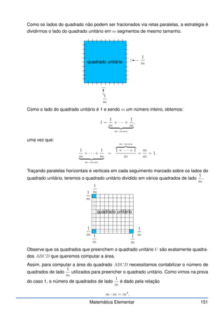 Como os lados do quadrado não podem ser fracionados via retas paralelas, a estratégia é
dividirmos o lado do quadrado unitário em m segmentos de mesmo tamanho.
quadrado unitário
1
m
1
m
Como o lado do quadrado unitário é 1 e sendo m um número inteiro, obtemos:
1 =
1
m
+ · · · +
1
m
| {z }
m−vezes
,
uma vez que:
1
m
+ · · · +
1
m
| {z }
m−vezes
=
m−vezes
z }| {
1 + · · · + 1
m
=
m
m
= 1.
Traçando paralelas horizontais e verticais em cada seguimento marcado sobre os lados do
quadrado unitário, teremos o quadrado unitário dividido em vários quadrados de lado
1
m
.
quadrado unitário
1
m
1
m
1
m
1
m
1
m
1
m
Observe que os quadrados que preenchem o quadrado unitário U são exatamente quadra-
dos ABCD que queremos computar a área.
Assim, para computar a área do quadrado ABCD necessitamos contabilizar o número de
quadrados de lado
1
m
utilizados para preencher o quadrado unitário. Como vimos na prova
do caso 1, o número de quadrados de lado
1
m
é dado pela relação
m · m = m2
,
Matemática Elementar 151
 