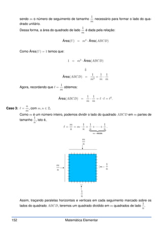 sendo m o número de seguimento de tamanho
1
m
necessário para formar o lado do qua-
drado unitário.
Dessa forma, a área do quadrado de lado
1
m
é dada pela relação:
Área(U) = m2
· Área(ABCD)
Como Área(U) = 1 temos que:
1 = m2
· Área(ABCD)
⇓
Área(ABCD) =
1
m2
=
1
m
·
1
m
Agora, recordando que ℓ =
1
m
obtemos:
Área(ABCD) =
1
m
·
1
m
= ℓ · ℓ = ℓ2
.
Caso 3: ℓ =
n
m
, com m, n ∈ Z.
Como m é um número inteiro, podemos dividir o lado do quadrado ABCD em m partes de
tamanho
1
n
, isto é,
ℓ =
m
n
= m ·
1
n
=
1
n
+ · · · +
1
n
| {z }
m−vezes
.
m
n
m
n
1
n
1
n
Assim, traçando paralelas horizontais e verticais em cada seguimento marcado sobre os
lados do quadrado ABCD, teremos um quadrado dividido em m quadrados de lado
1
n
.
152 Matemática Elementar
 
