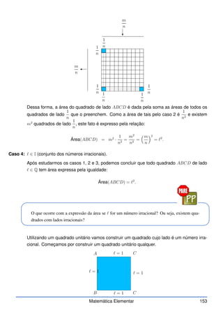 m
n
m
n
1
n
1
n
1
n
1
n
1
n
1
n
Dessa forma, a área do quadrado de lado ABCD é dada pela soma as áreas de todos os
quadrados de lado
1
n
que o preenchem. Como a área de tais pelo caso 2 é
1
n2
e existem
m2
quadrados de lado
1
n
, este fato é expresso pela relação:
Área(ABCD) = m2
·
1
n2
=
m2
n2
=
m
n
2
= ℓ2
.
Caso 4: ℓ ∈ I (conjunto dos números irracionais).
Após estudarmos os casos 1, 2 e 3, podemos concluir que todo quadrado ABCD de lado
ℓ ∈ Q tem área expressa pela igualdade:
Área(ABCD) = ℓ2
.
O que ocorre com a expressão da área se ℓ for um número irracional? Ou seja, existem qua-
drados com lados irracionais?
Utilizando um quadrado unitário vamos construir um quadrado cujo lado é um número irra-
cional. Começamos por construir um quadrado unitário qualquer.
A
B
C
C
ℓ = 1
ℓ = 1
ℓ = 1
ℓ = 1
Matemática Elementar 153
 