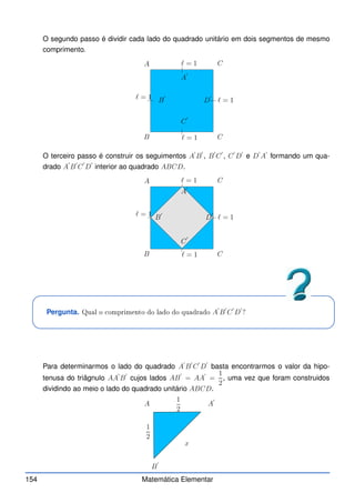 O segundo passo é dividir cada lado do quadrado unitário em dois segmentos de mesmo
comprimento.
A
B
C
C
A
′
B
′
C
′
D
′
ℓ = 1
ℓ = 1
ℓ = 1
ℓ = 1
O terceiro passo é construir os seguimentos A
′
B
′
, B
′
C
′
, C
′
D
′
e D
′
A
′
formando um qua-
drado A
′
B
′
C
′
D
′
interior ao quadrado ABCD.
A
B
C
C
A
′
B
′
C
′
D
′
ℓ = 1
ℓ = 1
ℓ = 1
ℓ = 1
Pergunta. Qual o omprimento do lado do quadrado A
′
B
′
C
′
D
′
?
Para determinarmos o lado do quadrado A
′
B
′
C
′
D
′
basta encontrarmos o valor da hipo-
tenusa do triâgnulo AA
′
B
′
cujos lados AB
′
= AA
′
=
1
2
, uma vez que foram construidos
dividindo ao meio o lado do quadrado unitário ABCD.
A A
′
B
′
x
1
2
1
2
154 Matemática Elementar
 