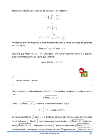 Aplicando o Teorema de Pitágoras ao triângulo AA
′
B
′
obtemos:
x2
=

1
2
2
+

1
2
2
⇓
x2
=
1
4
+
1
4
⇓
x2
=
1
2
⇒ x =
r
1
2
⇒ x =
1
√
2
.
Mostremos que a formula para a área do quadrado ainda é válida se o lado do quadrado
for ℓ ∈ I, isto é,
Área(ABCD) = ℓ2
, com ℓ ∈ I.
Suponha que Área(ABCD)  ℓ2
. Considere r um número racional inferior a ℓ, prorém,
suficientemente próximo de ℓ para que se tenha:
Área(ABCD)  r2
 ℓ2
.
Porque o número r existe?
Como estamos considerando Área(ABCD)  ℓ2
, extraindo a raiz de ambos os lados temos
que: q
Área(ABCD)  ℓ.
Como ℓ −
q
Área(ABCD)  0 existe um número natural n talque
0 
1
n
 ℓ −
q
Área(ABCD).
Os números da forma
m
n
, com m ∈ Z dividem o conjunto dos números reais em intervalos
de comprimento
1
n
. Sendo
1
n
menor que o comprimento do ℓ −
q
Área(ABCD) do inter-
valo (
q
Área(ABCD), ℓ) alguns dos números
m
n
devem cair dentro de (
q
Área(ABCD), ℓ).
Basta escolher r como sendo um dos números da forma
m
n
que caem em (
q
Área(ABCD), ℓ).
Matemática Elementar 155
 